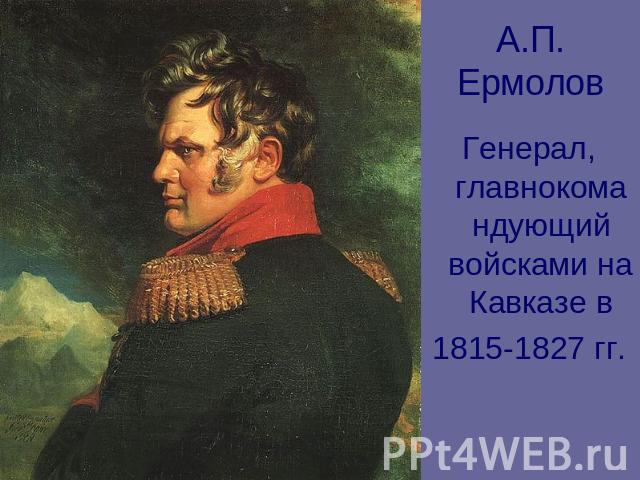 А.П. Ермолов Генерал, главнокомандующий войсками на Кавказе в1815-1827 гг.