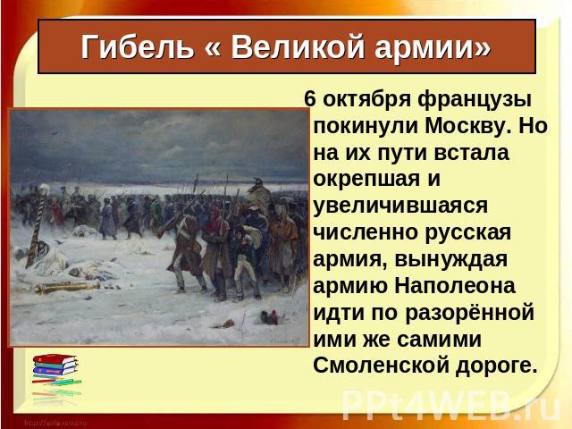 Гибель « Великой армии» 6 октября французы покинули Москву. Но на их пути встала окрепшая и увеличившаяся численно русская армия, вынуждая армию Наполеона идти по разорённой ими же самими Смоленской дороге.