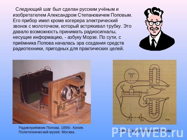 Следующий шаг был сделан русским учёным и изобретателем Александром Степановичем Поповым. Его прибор имел кроме когерера электрический звонок с молоточком, который встряхивал трубку. Это давало возможность принимать радиосигналы, несущие информацию,…