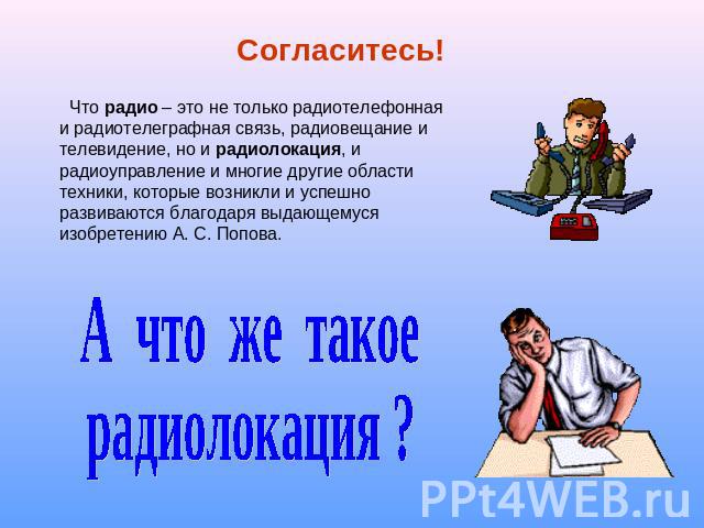 Согласитесь! Что радио – это не только радиотелефонная и радиотелеграфная связь, радиовещание и телевидение, но и радиолокация, и радиоуправление и многие другие области техники, которые возникли и успешно развиваются благодаря выдающемуся изобретен…