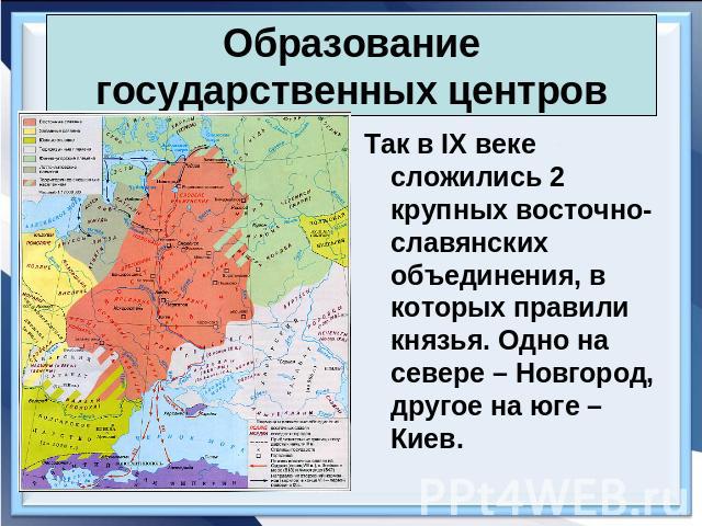 Образование государственных центров Так в IX веке сложились 2 крупных восточно-славянских объединения, в которых правили князья. Одно на севере – Новгород, другое на юге – Киев.