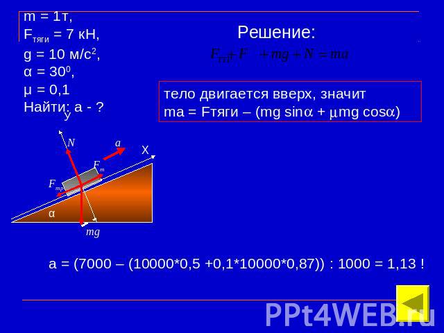 m = 1т, Fтяги = 7 кН, g = 10 м/с2, α = 300, μ = 0,1Найти: а - ? Решение: тело двигается вверх, значитma = Fтяги – (mg sin + mg cos) а = (7000 – (10000*0,5 +0,1*10000*0,87)) : 1000 = 1,13 !