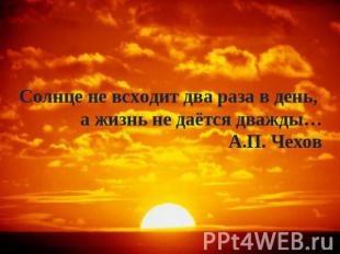 Солнце не всходит два раза в день, а жизнь не даётся дважды…А.П. Чехов