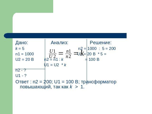 Дано: Анализ: Решение:k = 5 n2 = 1000 : 5 = 200n1 = 1000 U1 = 20 B * 5 = U2 = 20 B n2 = n1 : k = 100 B U1 = U2 * kn2 - ?U1 - ?Ответ : n2 = 200; U1 = 100 В; трансформатор повышающий, так как k > 1.