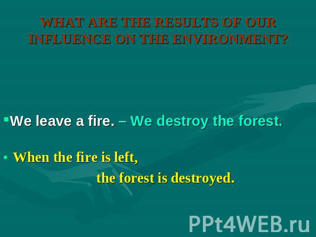 WHAT ARE THE RESULTS OF OUR INFLUENCE ON THE ENVIRONMENT? We leave a fire. – We destroy the forest. When the fire is left, the forest is destroyed.