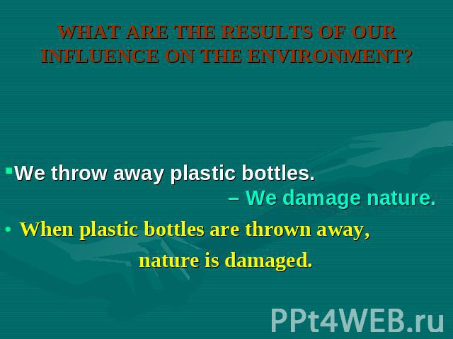 WHAT ARE THE RESULTS OF OUR INFLUENCE ON THE ENVIRONMENT? We throw away plastic bottles. – We damage nature. When plastic bottles are thrown away, nature is damaged.