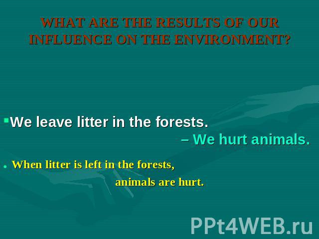 WHAT ARE THE RESULTS OF OUR INFLUENCE ON THE ENVIRONMENT? We leave litter in the forests. – We hurt animals. When litter is left in the forests, animals are hurt.