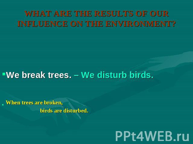 WHAT ARE THE RESULTS OF OUR INFLUENCE ON THE ENVIRONMENT? We break trees. – We disturb birds.When trees are broken, birds are disturbed.