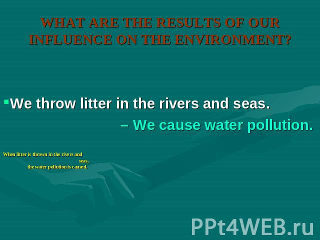 WHAT ARE THE RESULTS OF OUR INFLUENCE ON THE ENVIRONMENT? We throw litter in the rivers and seas. – We cause water pollution. When litter is thrown in the rivers and seas, the water pollution is caused.
