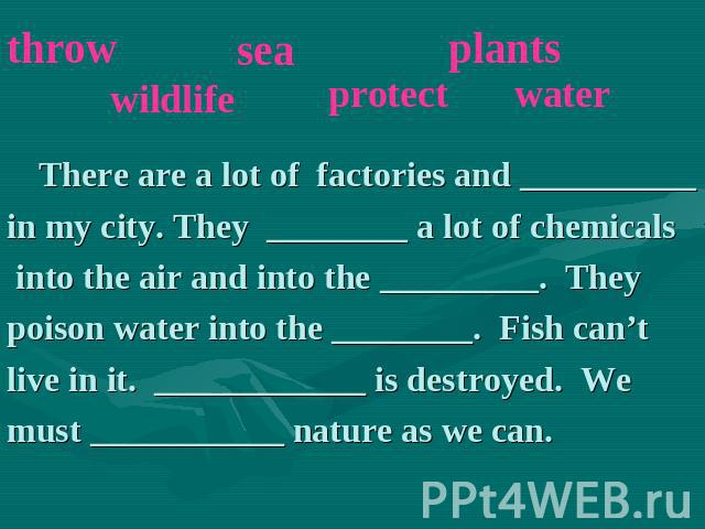 There are a lot of factories and __________in my city. They ________ a lot of chemicals into the air and into the _________. They poison water into the ________. Fish can’t live in it. ____________ is destroyed. We must ___________ nature as we can.