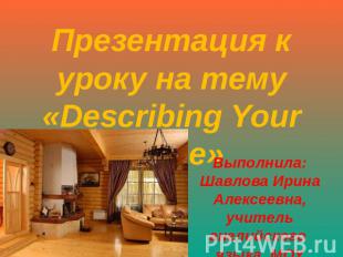 Презентация к уроку на тему «Describing Your Home» Выполнила: Шавлова Ирина Алек