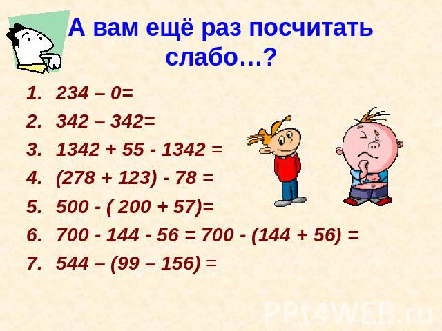 А вам ещё раз посчитать слабо…? 234 – 0=342 – 342= 1342 + 55 - 1342 =(278 + 123) - 78 =500 - ( 200 + 57)= 700 - 144 - 56 = 700 - (144 + 56) = 544 – (99 – 156) =