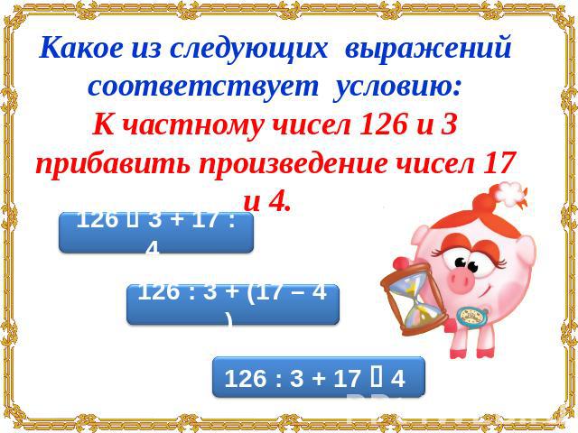 Какое из следующих выражений соответствует условию:К частному чисел 126 и 3 прибавить произведение чисел 17 и 4.