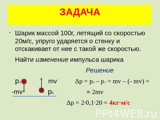 ЗАДАЧА Шарик массой 100г, летящий со скоростью 20м/с, упруго ударяется о стенку и отскакивает от нее с такой же скоростью. Найти изменение импульса шарика Решение p1 mv Δp = p2 – p1 = mv – (- mv) = -mv p2 = 2mv Δp = 2·0,1·20 = 4кг·м/с