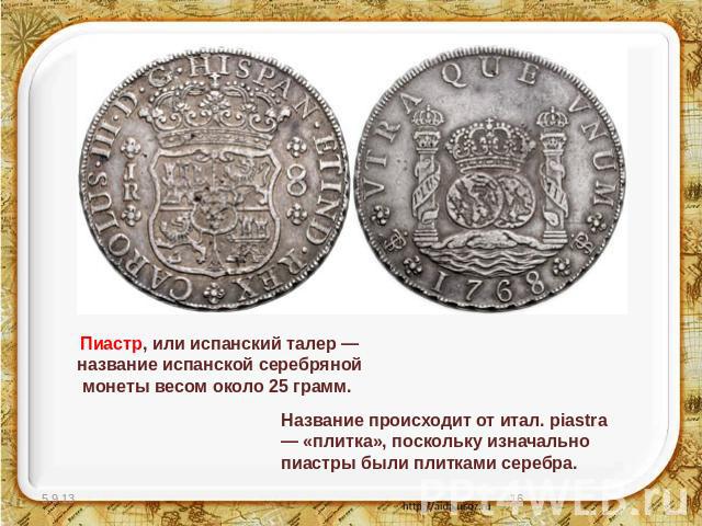 Пиастр, или испанский талер — название испанской серебряной монеты весом около 25 грамм. Название происходит от итал. piastra — «плитка», поскольку изначально пиастры были плитками серебра.