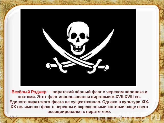 Весёлый Роджер — пиратский чёрный флаг с черепом человека и костями. Этот флаг использовался пиратами в XVII-XVIII вв. Единого пиратского флага не существовало. Однако в культуре XIX-XX вв. именно флаг с черепом и скрещенными костями чаще всего ассо…