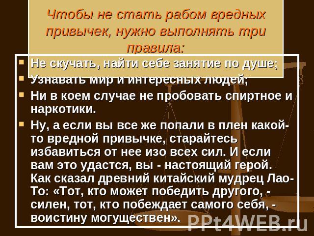 Чтобы не стать рабом вредных привычек, нужно выполнять три правила: Не скучать, найти себе занятие по душе;Узнавать мир и интересных людей;Ни в коем случае не пробовать спиртное и наркотики.Ну, а если вы все же попали в плен какой-то вредной привычк…