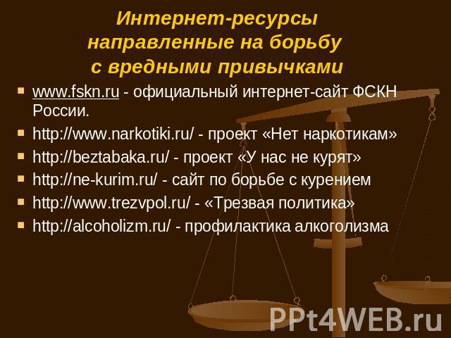 Интернет-ресурсынаправленные на борьбу с вредными привычками www.fskn.ru - официальный интернет-сайт ФСКН России.http://www.narkotiki.ru/ - проект «Нет наркотикам»http://beztabaka.ru/ - проект «У нас не курят»http://ne-kurim.ru/ - сайт по борьбе с к…