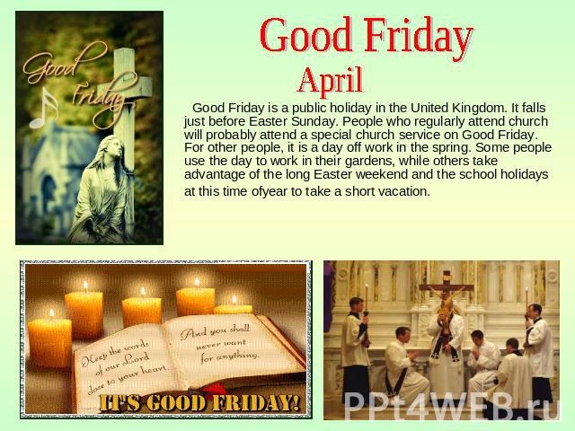 Good Friday April Good Friday is a public holiday in the United Kingdom. It falls just before Easter Sunday. People who regularly attend church will probably attend a special church service on Good Friday. For other people, it is a day off work in t…