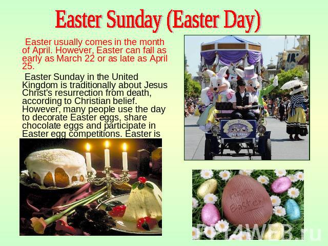 Easter Sunday (Easter Day) Easter usually comes in the month of April. However, Easter can fall as early as March 22 or as late as April 25. Easter Sunday in the United Kingdom is traditionally about Jesus Christ's resurrection from death, according…