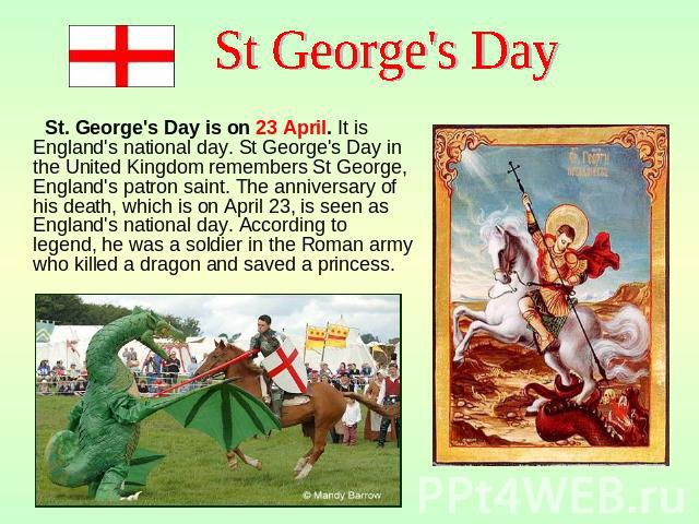 St. George's Day is on 23 April. It is England's national day. St George's Day in the United Kingdom remembers St George, England's patron saint. The anniversary of his death, which is on April 23, is seen as England's national day. According to leg…