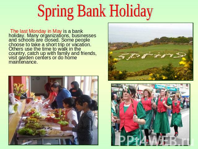Spring Bank Holiday The last Monday in May is a bank holiday. Many organizations, businesses and schools are closed. Some people choose to take a short trip or vacation. Others use the time to walk in the country, catch up with family and friends, v…