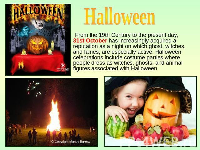 Halloween From the 19th Century to the present day, 31st October has increasingly acquired a reputation as a night on which ghost, witches, and fairies, are especially active. Halloween celebrations include costume parties where people dress as witc…
