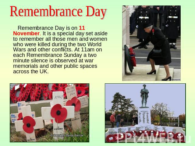Remembrance Day Remembrance Day is on 11 November. It is a special day set aside to remember all those men and women who were killed during the two World Wars and other conflicts. At 11am on each Remembrance Sunday a two minute silence is observed a…