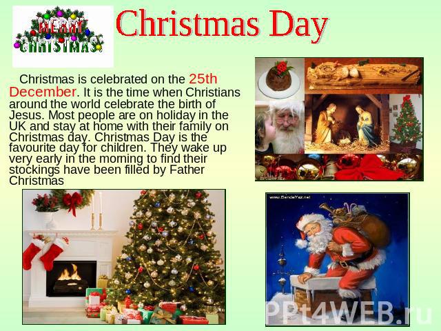 Christmas Day Christmas is celebrated on the 25th December. It is the time when Christians around the world celebrate the birth of Jesus. Most people are on holiday in the UK and stay at home with their family on Christmas day. Christmas Day is the …