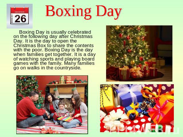 Boxing Day Boxing Day is usually celebrated on the following day after Christmas Day. It is the day to open the Christmas Box to share the contents with the poor. Boxing Day is the day when families get together. It is a day of watching sports and p…