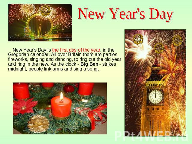 New Year's Day New Year's Day is the first day of the year, in the Gregorian calendar. All over Britain there are parties, fireworks, singing and dancing, to ring out the old year and ring in the new. As the clock - Big Ben - strikes midnight, peopl…