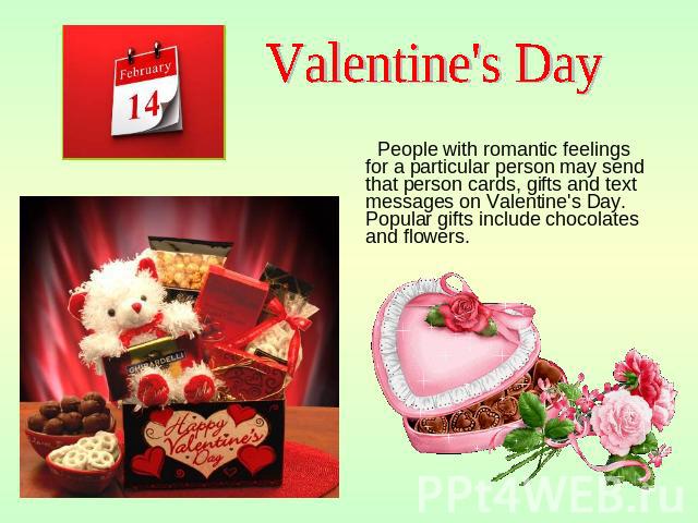 Valentine's Day People with romantic feelings for a particular person may send that person cards, gifts and text messages on Valentine's Day. Popular gifts include chocolates and flowers.