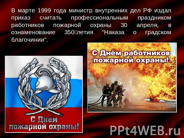В марте 1999 года министр внутренних дел РФ издал приказ считать профессиональным праздником работников пожарной охраны 30 апреля, в ознаменование 350‑летия 