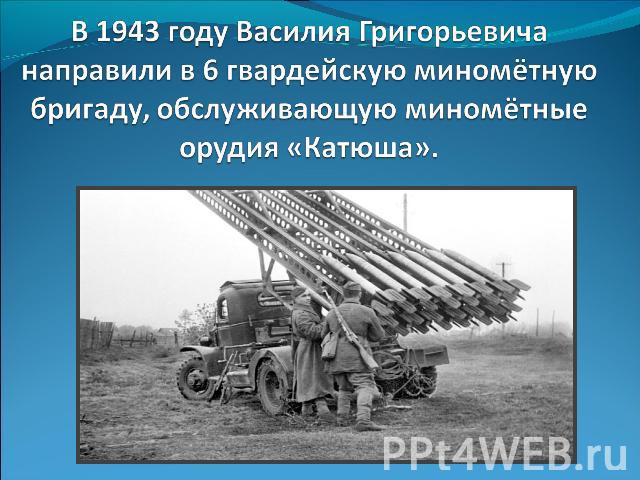 В 1943 году Василия Григорьевича направили в 6 гвардейскую миномётную бригаду, обслуживающую миномётные орудия «Катюша».