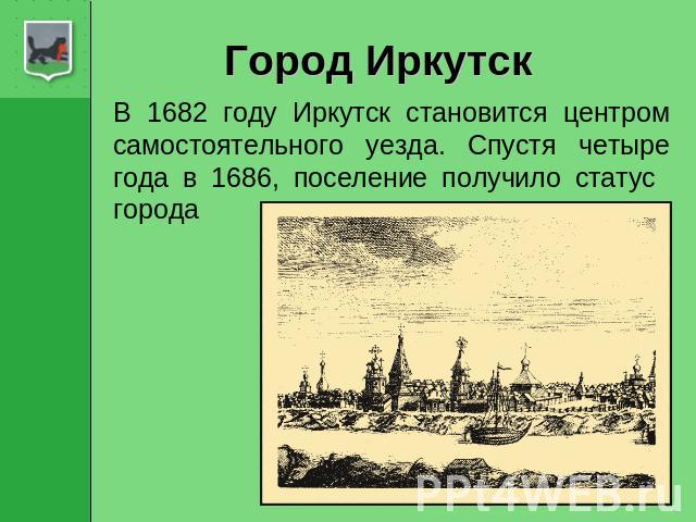 Город Иркутск В 1682 году Иркутск становится центром самостоятельного уезда. Спустя четыре года в 1686, поселение получило статус города