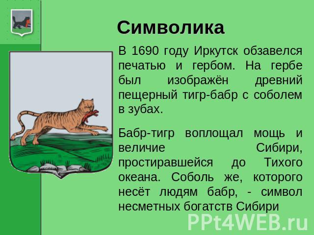 Символика В 1690 году Иркутск обзавелся печатью и гербом. На гербе был изображён древний пещерный тигр-бабр с соболем в зубах. Бабр-тигр воплощал мощь и величие Сибири, простиравшейся до Тихого океана. Соболь же, которого несёт людям бабр, - символ …