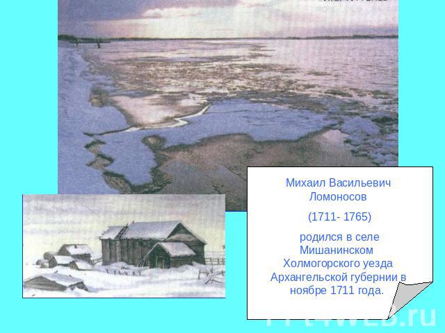 Михаил Васильевич Ломоносов (1711- 1765) родился в селе Мишанинском Холмогорского уезда Архангельской губернии в ноябре 1711 года.