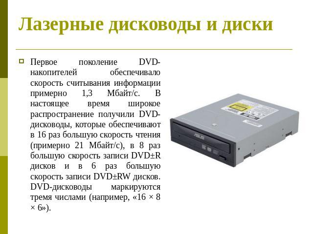 Лазерные дисководы и диски Первое поколение DVD-накопителей обеспечивало скорость считывания информации примерно 1,3 Мбайт/с. В настоящее время широкое распространение получили DVD-дисководы, которые обеспечивают в 16 раз большую скорость чтения (пр…