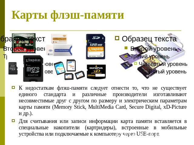 Карты флэш-памяти К недостаткам флэш-памяти следует отнести то, что не существует единого стандарта и различные производители изготавливают несовместимые друг с другом по размеру и электрическим параметрам карты памяти (Memory Stick, MultiMedia Card…