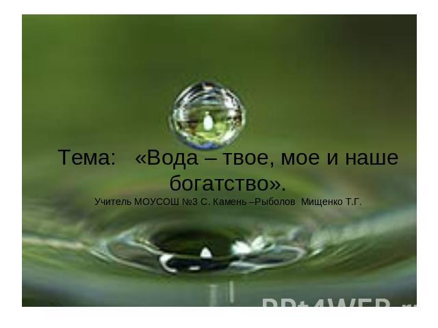 Тема: «Вода – твое, мое и наше богатство».Учитель МОУСОШ №3 С. Камень –Рыболов Мищенко Т.Г.