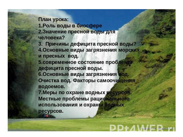 План урока:1.Роль воды в биосфере2.Значение пресной воды для человека?3. Причины дефицита пресной воды?4.Основные виды загрязнения морских и пресных вод. 5.современное состояние проблемы дефицита пресной воды.6.Основные виды загрязнения вод. Очистка…