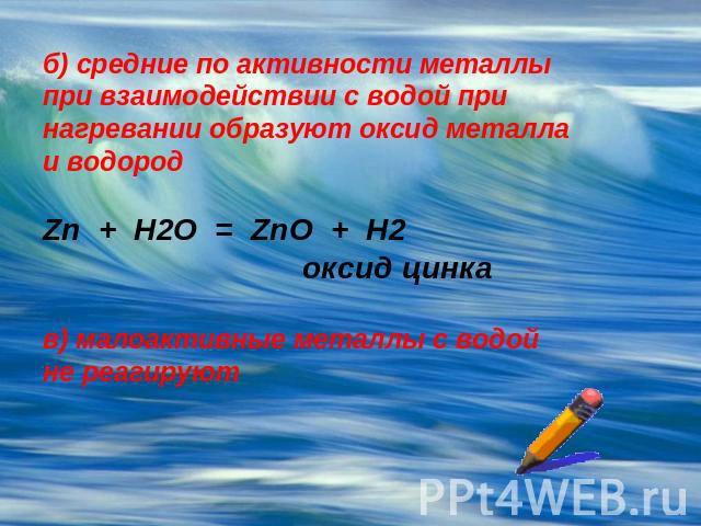 б) средние по активности металлы при взаимодействии с водой при нагревании образуют оксид металла и водородZn + H2O = ZnO + H2 оксид цинкав) малоактивные металлы с водой не реагируют