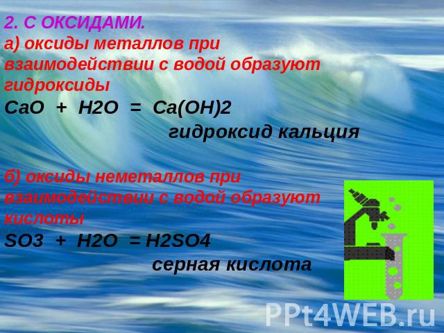2. С ОКСИДАМИ.а) оксиды металлов при взаимодействии с водой образуют гидроксидыCaO + H2O = Ca(OH)2 гидроксид кальцияб) оксиды неметаллов при взаимодействии с водой образуют кислотыSO3 + H2O = H2SO4 серная кислота