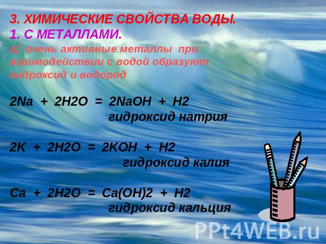 3. ХИМИЧЕСКИЕ СВОЙСТВА ВОДЫ.1. С МЕТАЛЛАМИ.а) очень активные металлы при взаимодействии с водой образуют гидроксид и водород2Na + 2H2O = 2NaOH + H2 гидроксид натрия2K + 2H2O = 2KOH + H2 гидроксид калияCa + 2H2O = Ca(OH)2 + H2 гидроксид кальция