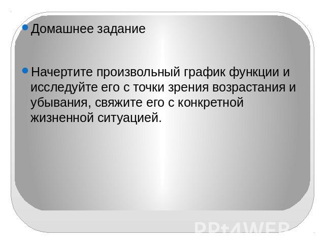 Домашнее заданиеНачертите произвольный график функции и исследуйте его с точки зрения возрастания и убывания, свяжите его с конкретной жизненной ситуацией.