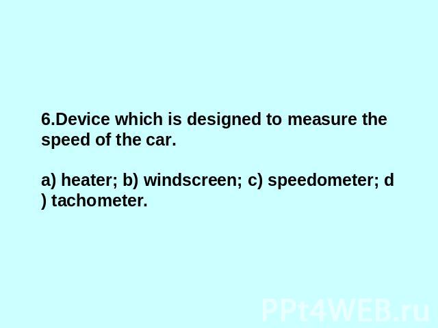 6.Device which is designed to measure the speed of the car. a) heater; b) windscreen; c) speedometer; d) tachometer.