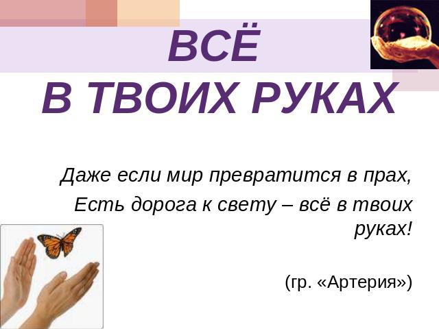 ВСЁ В ТВОИХ РУКАХ Даже если мир превратится в прах,Есть дорога к свету – всё в твоих руках!(гр. «Артерия»)