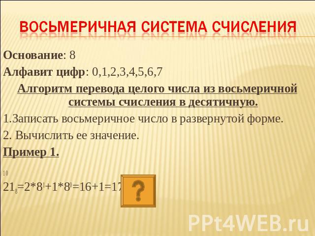 Восьмеричная система счисления Основание: 8Алфавит цифр: 0,1,2,3,4,5,6,7Алгоритм перевода целого числа из восьмеричной системы счисления в десятичную.1.Записать восьмеричное число в развернутой форме.2. Вычислить ее значение.Пример 1.1 0218=2*81+1*8…