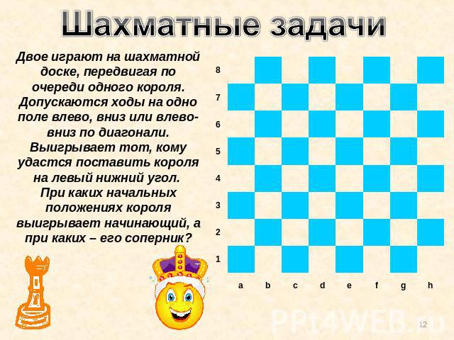 Шахматные задачи Двое играют на шахматной доске, передвигая по очереди одного короля. Допускаются ходы на одно поле влево, вниз или влево-вниз по диагонали. Выигрывает тот, кому удастся поставить короля на левый нижний угол. При каких начальных поло…