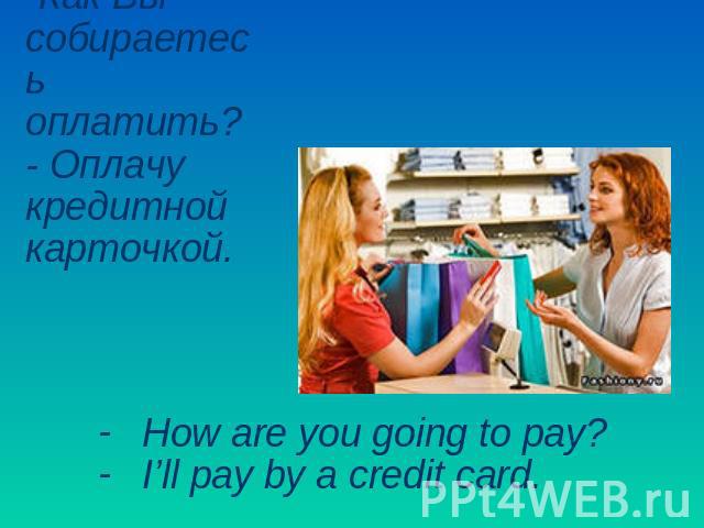 -Как Вы собираетесь оплатить? - Оплачу кредитной карточкой. How are you going to pay?I’ll pay by a credit card.